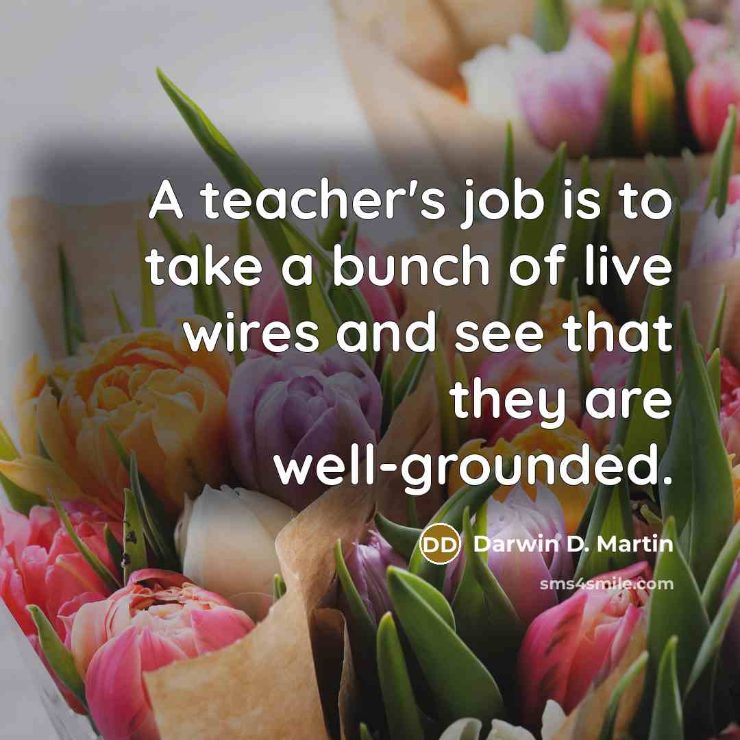 “A teacher's job is to take a bunch of live wires and see that they are well-grounded.” quote by Darwin D. Martin