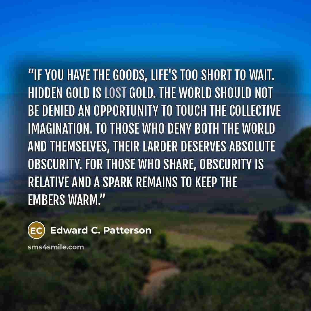 “If you have the goods, life's too short to wait. Hidden gold is lost gold. The world should not be denied an opportunity to touch the collective imagination. To those who deny both the world and themselves, their larder deserves absolute obscurity. For those who share, obscurity is relative and a…” quote by Edward C. Patterson