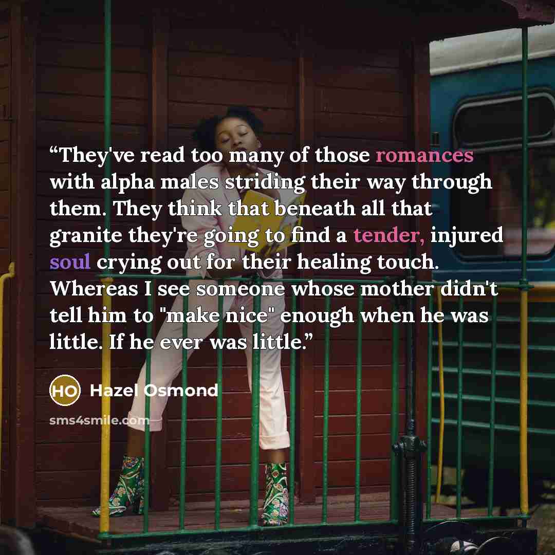“They've read too many of those romances with alpha males striding their way through them. They think that beneath all that granite they're going to find a tender, injured soul crying out for their healing touch. Whereas I see someone whose mother didn't tell him to "make nice" enough when he was…” quote by Hazel Osmond