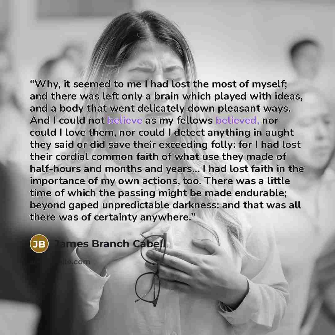 “Why, it seemed to me I had lost the most of myself; and there was left only a brain which played with ideas, and a body that went delicately down pleasant ways. And I could not believe as my fellows believed, nor could I love them, nor could I detect anything in aught they said or did save their…” quote by James Branch Cabell