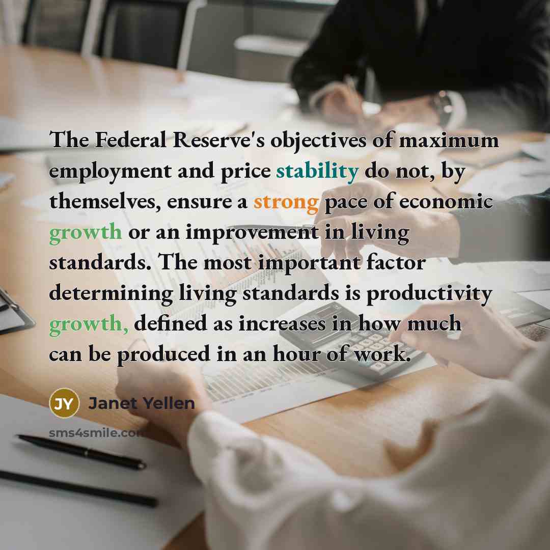 “The Federal Reserve's objectives of maximum employment and price stability do not, by themselves, ensure a strong pace of economic growth or an improvement in living standards. The most important factor determining living standards is productivity growth, defined as increases in how much can be…” quote by Janet Yellen