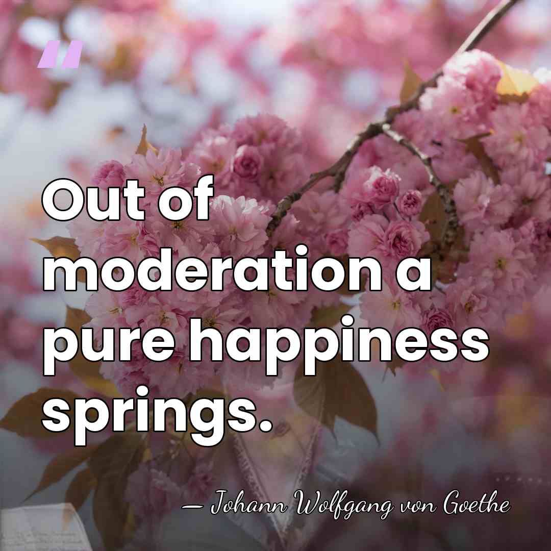 Out of moderation a pure happiness springs. - Johann Wolfgang von Goethe