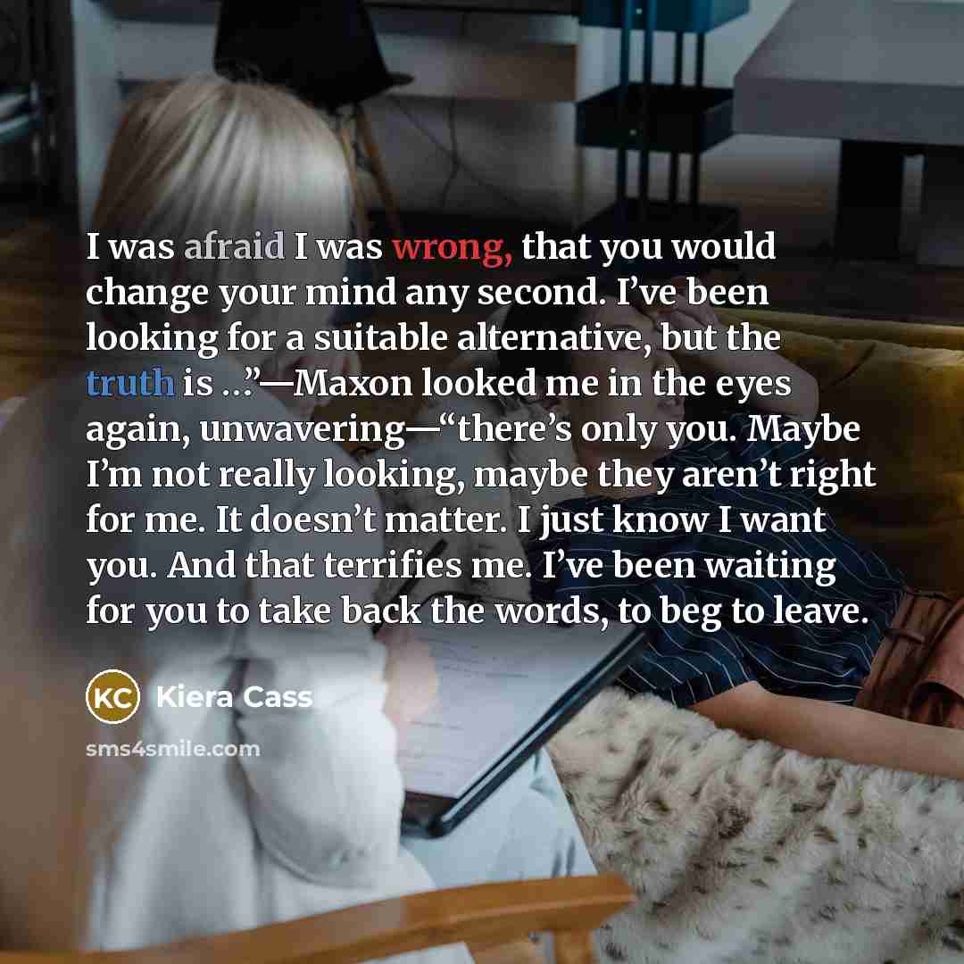 “I was afraid I was wrong, that you would change your mind any second. I’ve been looking for a suitable alternative, but the truth is …”—Maxon looked me in the eyes again, unwavering—“there’s only you. Maybe I’m not really looking, maybe they aren’t right for me. It doesn’t matter. I just know I…” quote by Kiera Cass