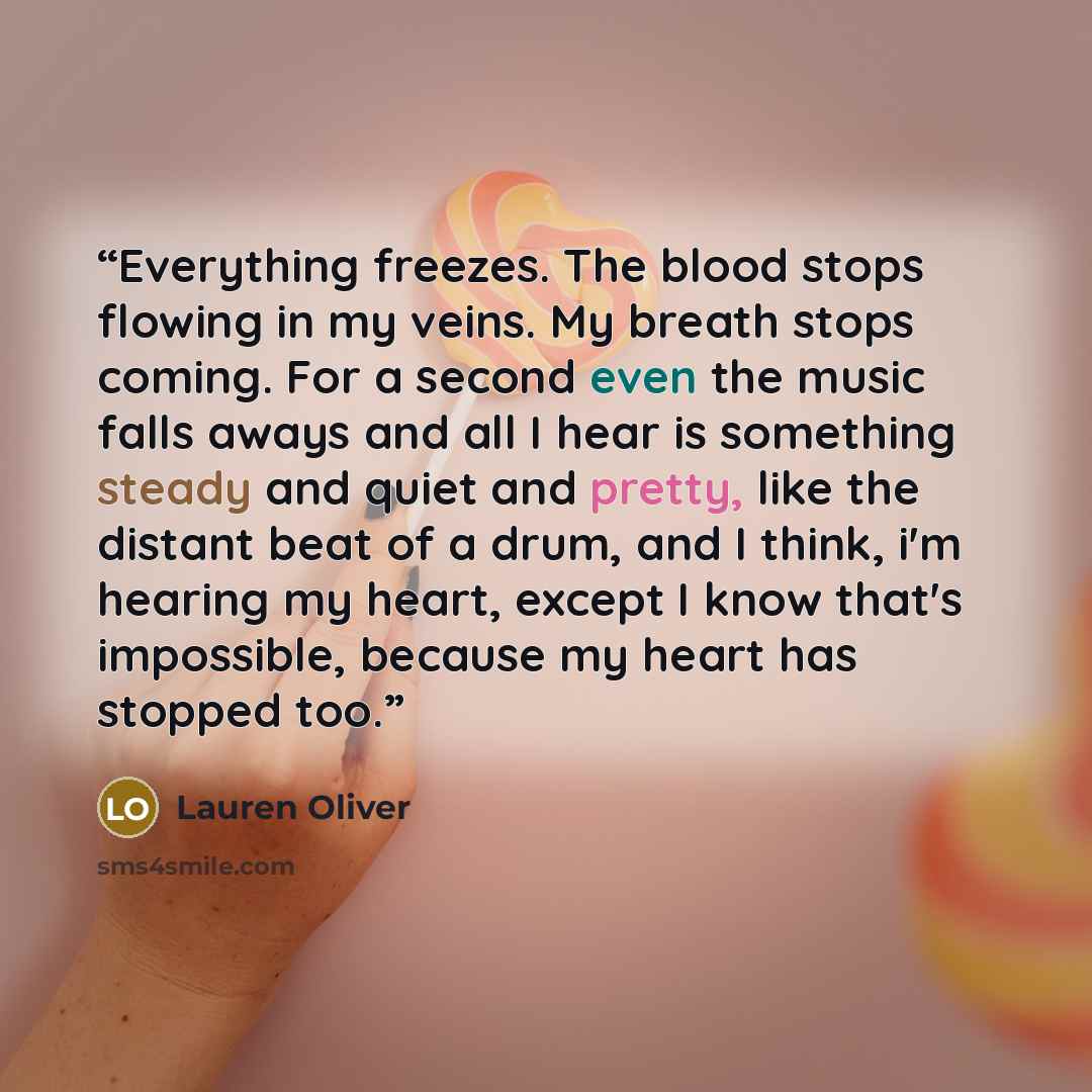 “Everything freezes. The blood stops flowing in my veins. My breath stops coming. For a second even the music falls aways and all I hear is something steady and quiet and pretty, like the distant beat of a drum, and I think, i'm hearing my heart, except I know that's impossible, because my heart…” quote by Lauren Oliver