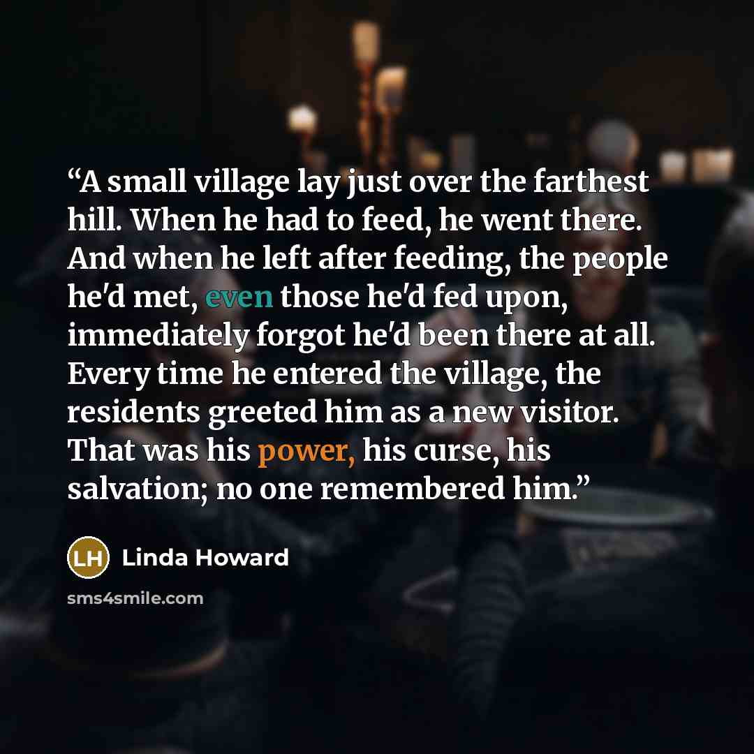 “A small village lay just over the farthest hill. When he had to feed, he went there. And when he left after feeding, the people he'd met, even those he'd fed upon, immediately forgot he'd been there at all. Every time he entered the village, the residents greeted him as a new visitor. That was his…” quote by Linda Howard