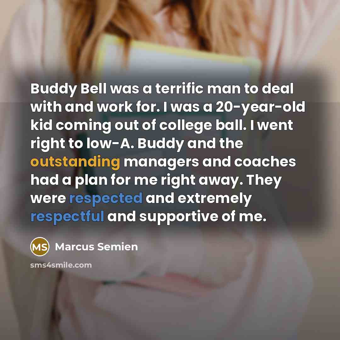 “Buddy Bell was a terrific man to deal with and work for. I was a 20-year-old kid coming out of college ball. I went right to low-A. Buddy and the outstanding managers and coaches had a plan for me right away. They were respected and extremely respectful and supportive of me.” quote by Marcus Semien