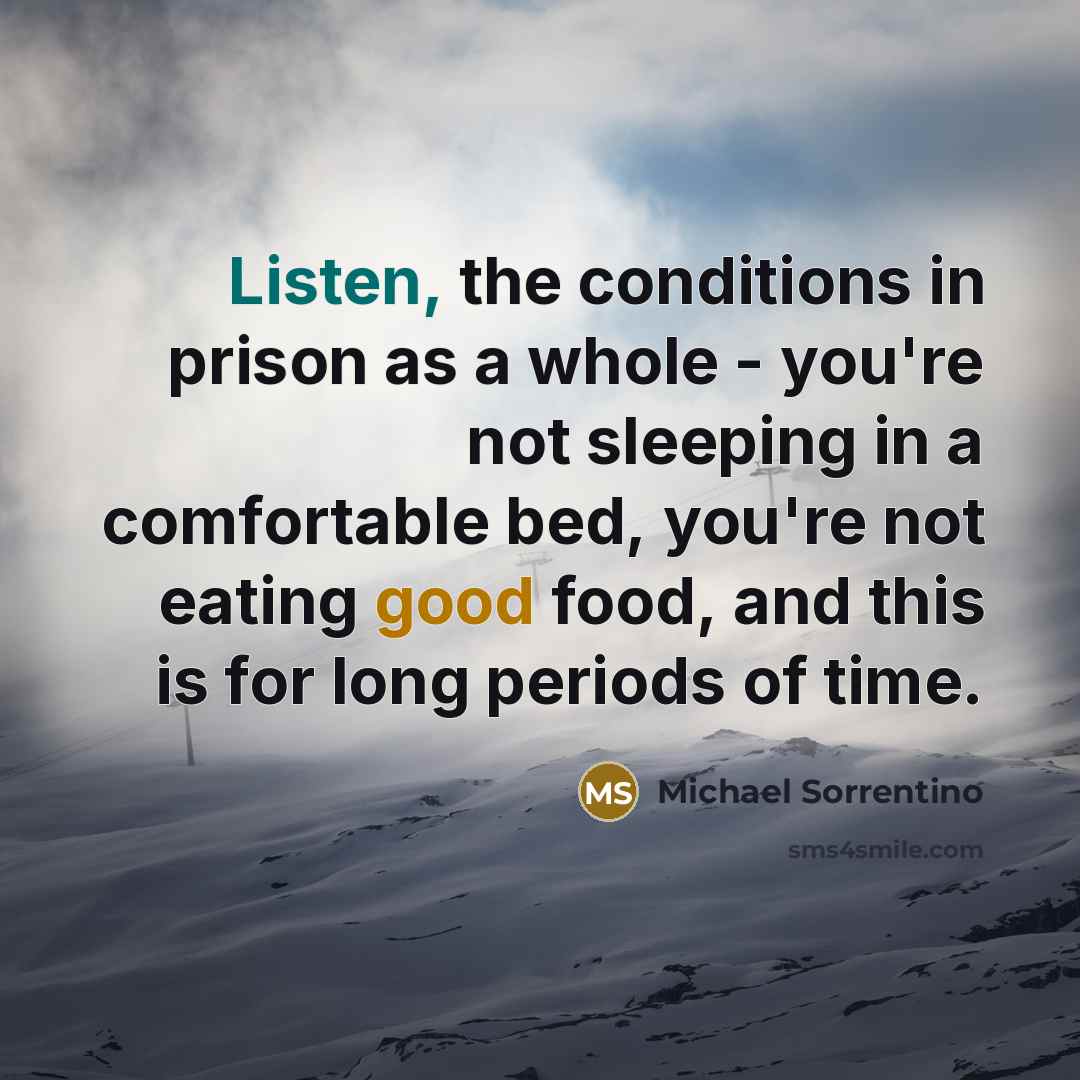 “Listen, the conditions in prison as a whole - you're not sleeping in a comfortable bed, you're not eating good food, and this is for long periods of time.” quote by Michael Sorrentino