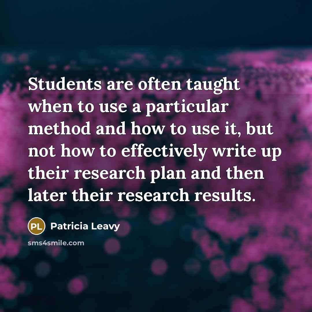 “Students are often taught when to use a particular method and how to use it, but not how to effectively write up their research plan and then later their research results.” quote by Patricia Leavy