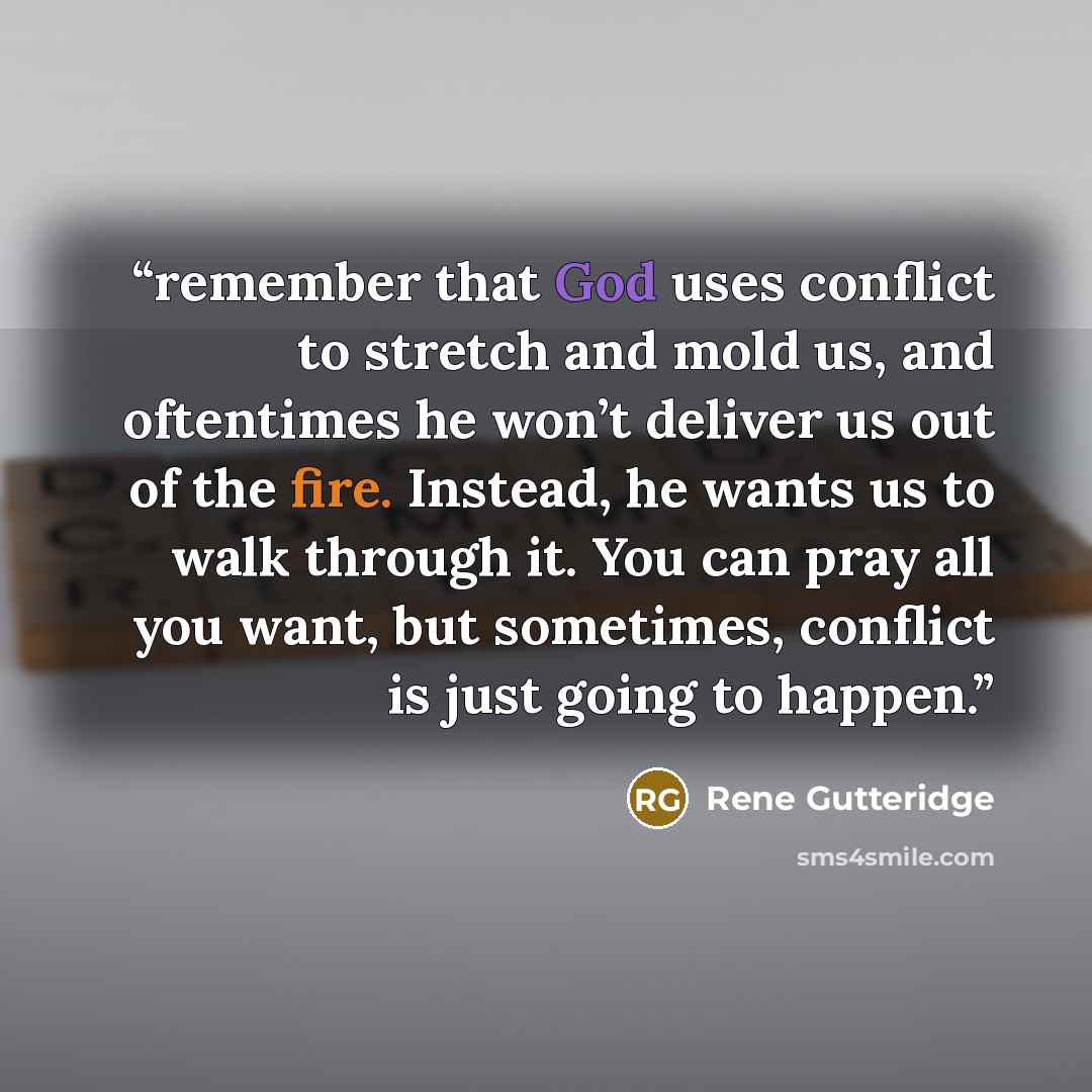 “remember that God uses conflict to stretch and mold us, and oftentimes he won’t deliver us out of the fire. Instead, he wants us to walk through it. You can pray all you want, but sometimes, conflict is just going to happen.” quote by Rene Gutteridge