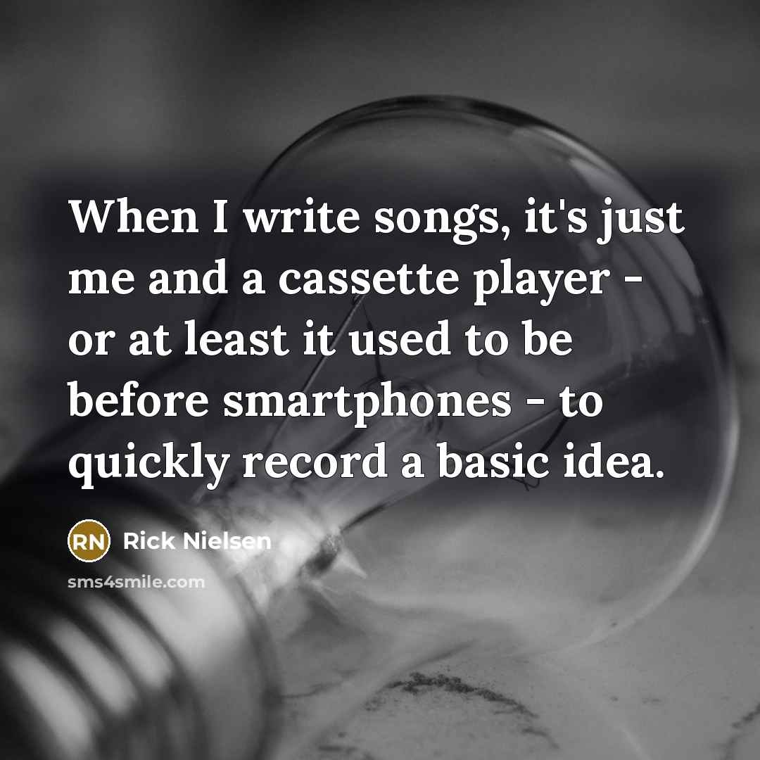 “When I write songs, it's just me and a cassette player - or at least it used to be before smartphones - to quickly record a basic idea.” quote by Rick Nielsen