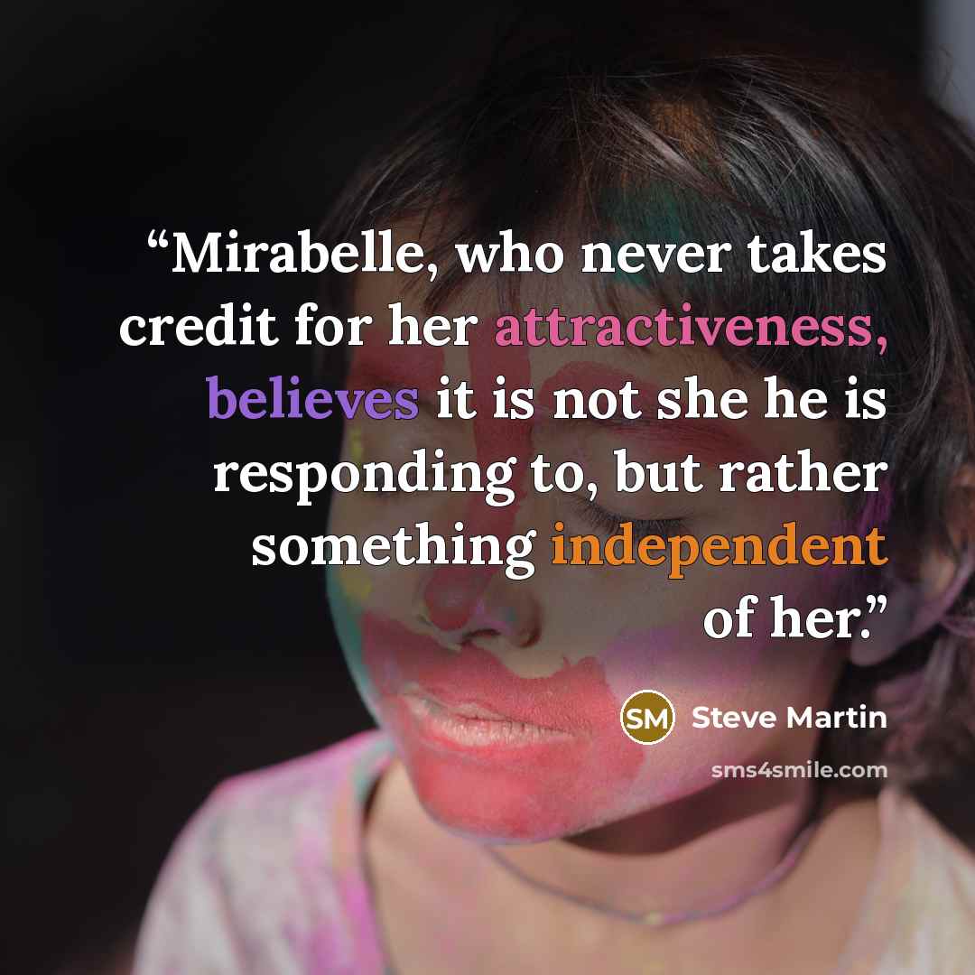 “Mirabelle, who never takes credit for her attractiveness, believes it is not she he is responding to, but rather something independent of her.” quote by Steve Martin