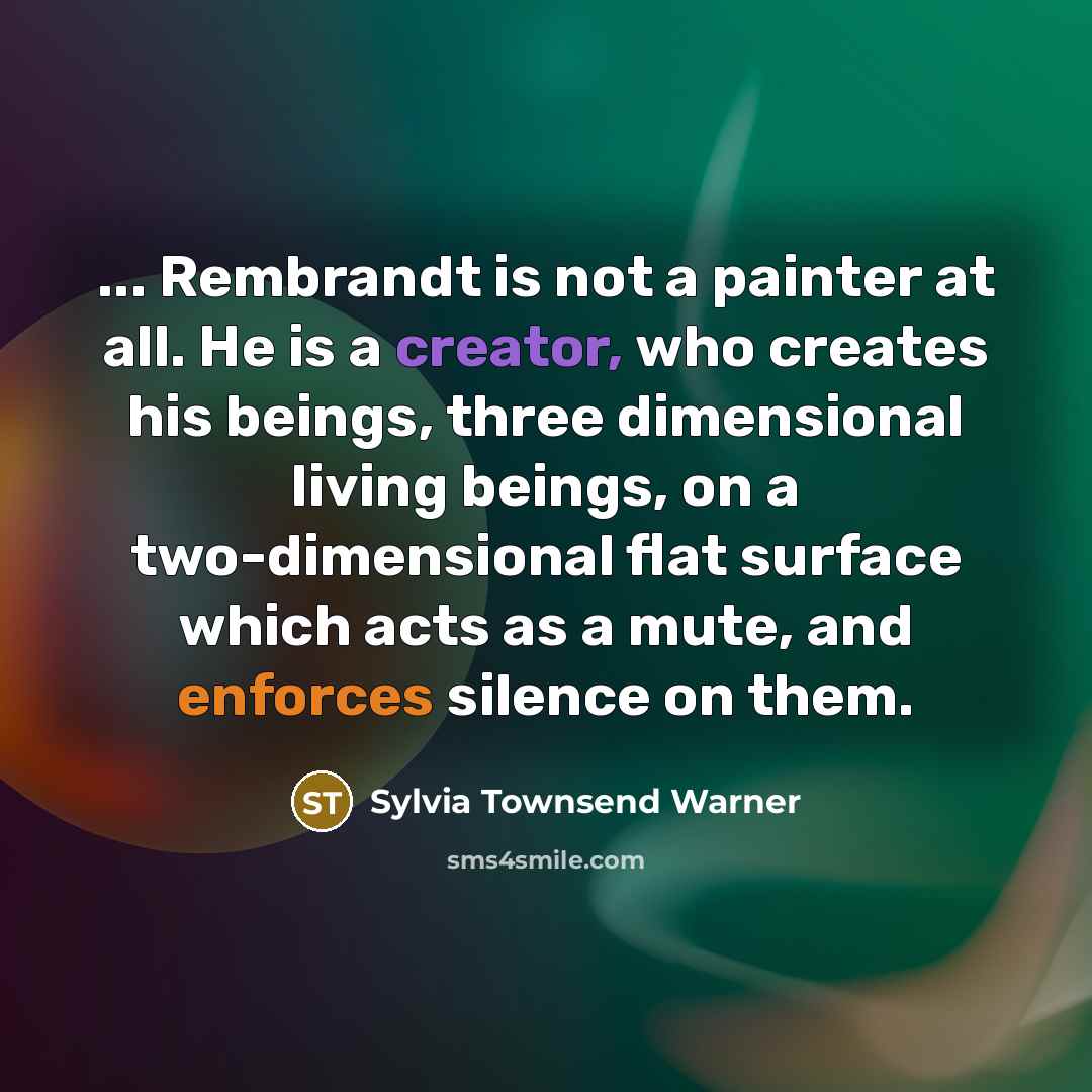 “... Rembrandt is not a painter at all. He is a creator, who creates his beings, three dimensional living beings, on a two-dimensional flat surface which acts as a mute, and enforces silence on them.” quote by Sylvia Townsend Warner