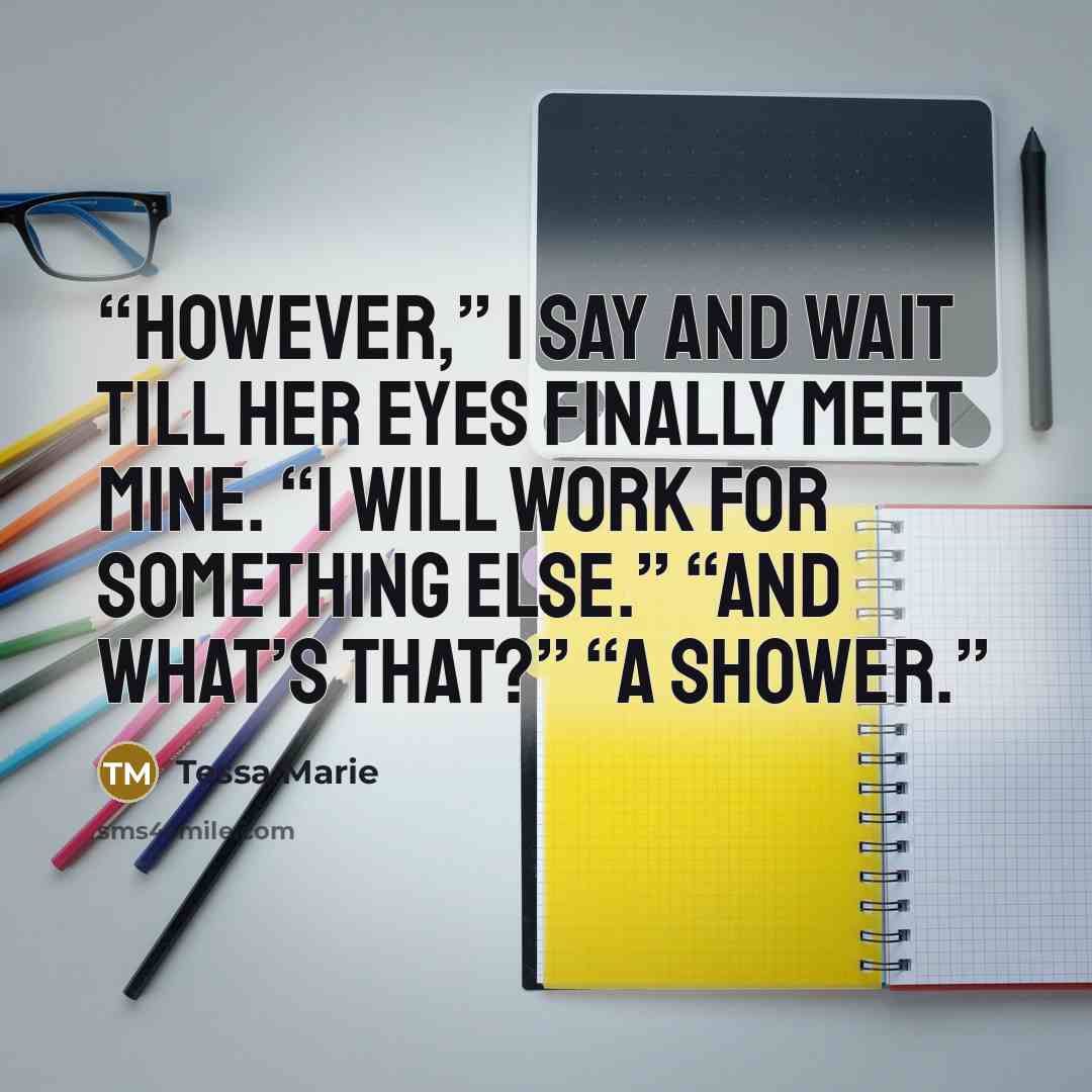 “However,” I say and wait till her eyes finally meet mine. “I will work for something else.” “And what’s that?” “A shower.” quote by Tessa Marie