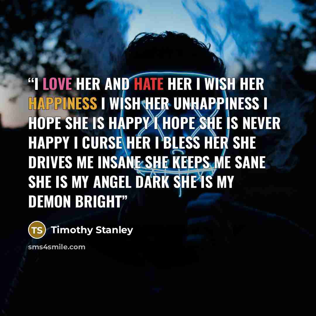 “I Love Her and Hate Her I Wish Her Happiness I Wish Her Unhappiness I Hope She Is Happy I Hope She Is Never Happy I Curse Her I Bless Her She Drives Me Insane She Keeps Me Sane She is My Angel Dark She is My Demon Bright” quote by Timothy Stanley