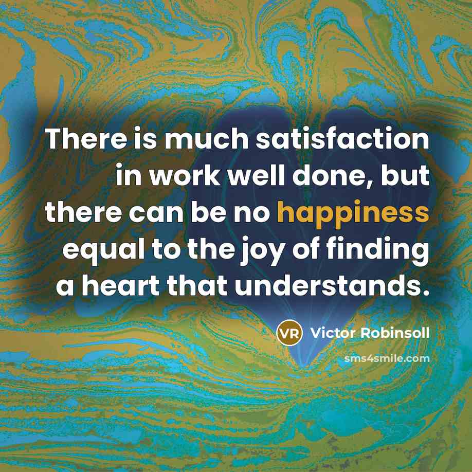 “There is much satisfaction in work well done, but there can be no happiness equal to the joy of finding a heart that understands.” quote by Victor Robinsoll