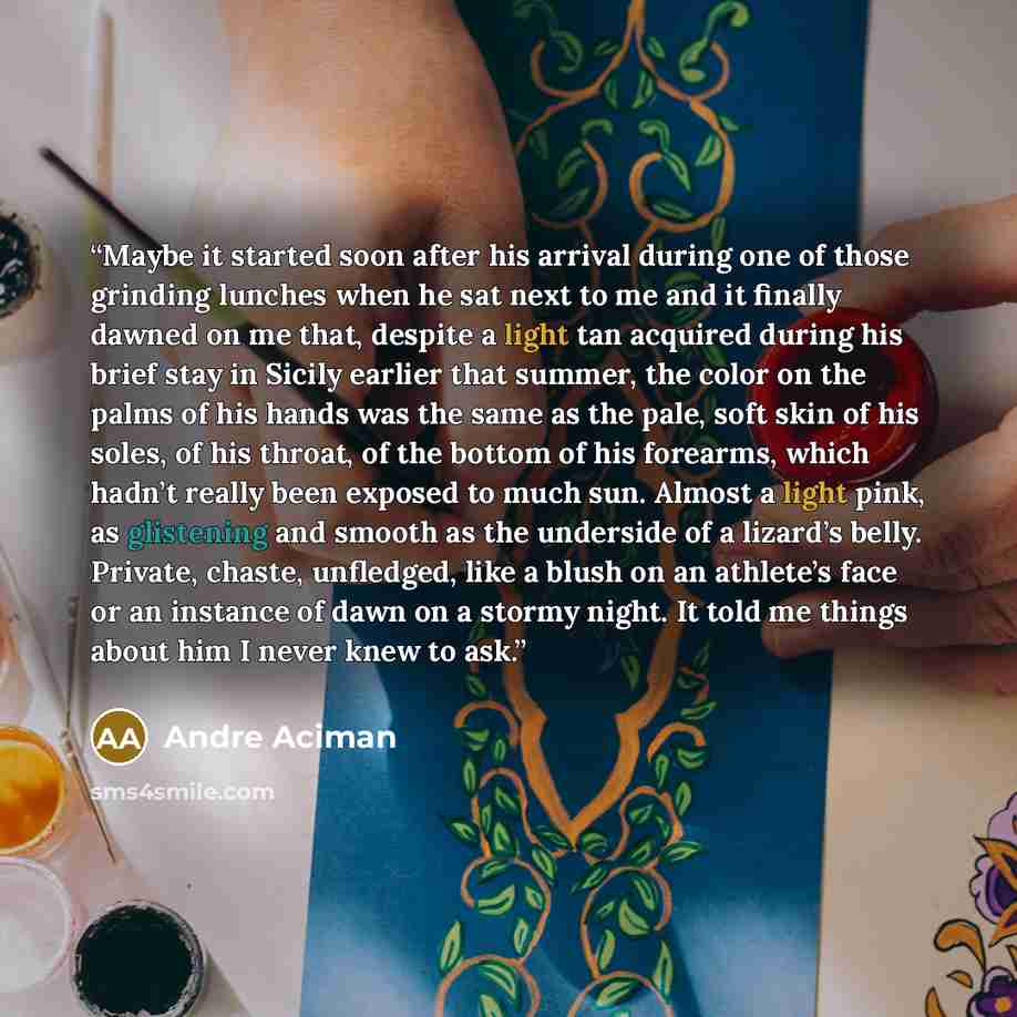 “Maybe it started soon after his arrival during one of those grinding lunches when he sat next to me and it finally dawned on me that, despite a light tan acquired during his brief stay in Sicily earlier that summer, the color on the palms of his hands was the same as the pale, soft skin of his…” quote by André Aciman