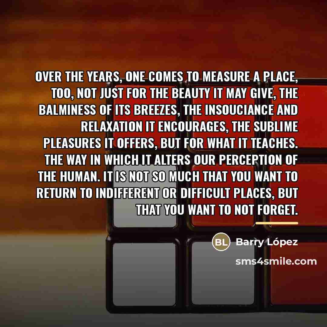 “Over the years, one comes to measure a place, too,…” quote by Barry Lopez