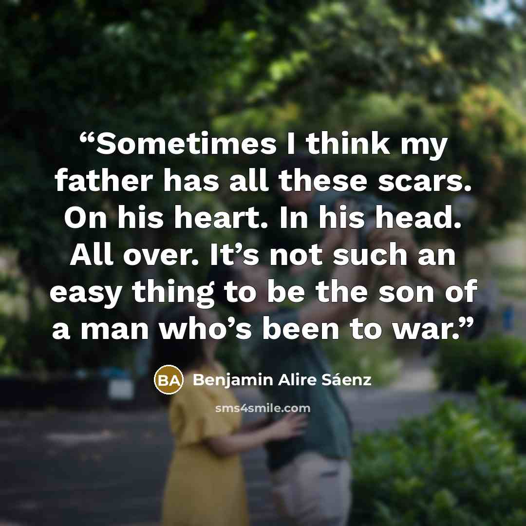 “Sometimes I think my father has all these scars. On his heart. In his head. All over. It’s not such an easy thing to be the son of a man who’s been to war.” quote by Benjamin Alire Sáenz