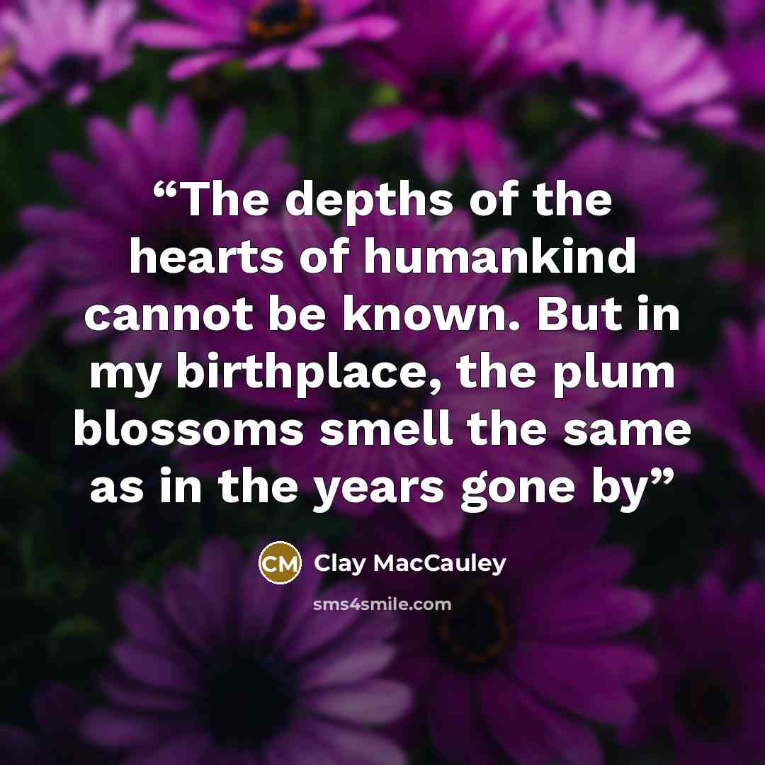“The depths of the hearts of humankind cannot be known. But in my birthplace, the plum blossoms smell the same as in the years gone by” quote by Clay MacCauley