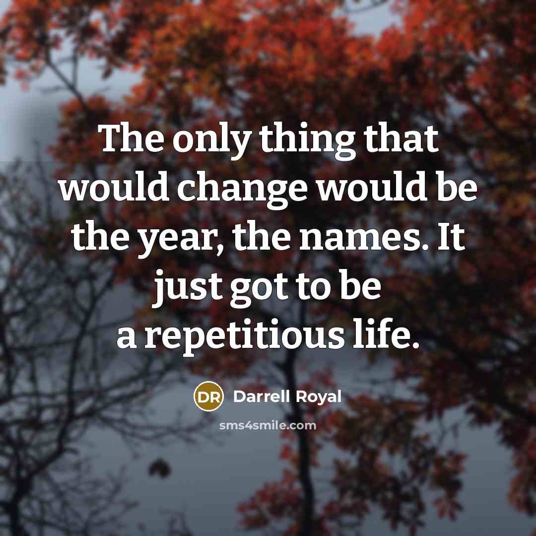 “The only thing that would change would be the year, the names. It just got to be a repetitious life.” quote by Darrell Royal