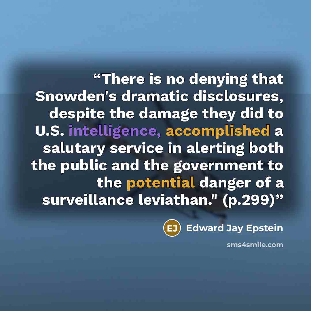 “There is no denying that Snowden's dramatic disclosures, despite the damage they did to U.S. intelligence, accomplished a salutary service in alerting both the public and the government to the potential danger of a surveillance leviathan." (p.299)” quote by Edward Jay Epstein