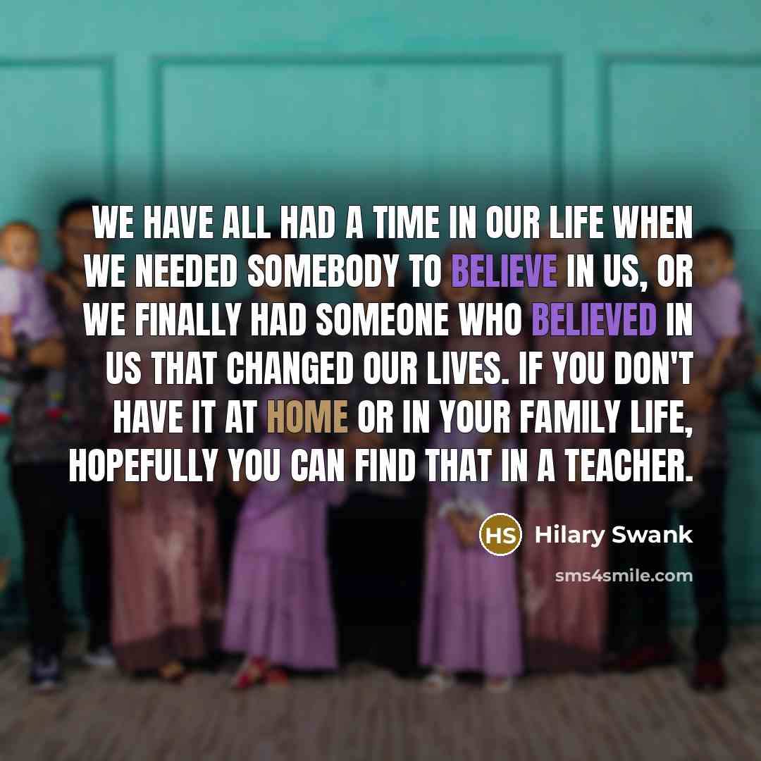 “We have all had a time in our life when we needed somebody to believe in us, or we finally had someone who believed in us that changed our lives. If you don't have it at home or in your family life, hopefully you can find that in a teacher.” quote by Hilary Swank