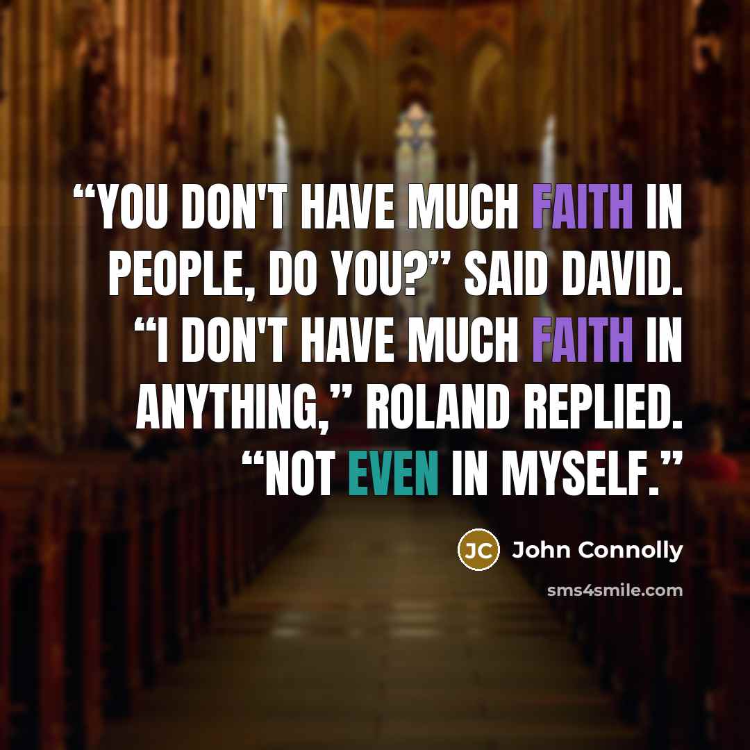 “You don't have much faith in people, do you?” said David. “I don't have much faith in anything,” Roland replied. “Not even in myself.” quote by John Connolly