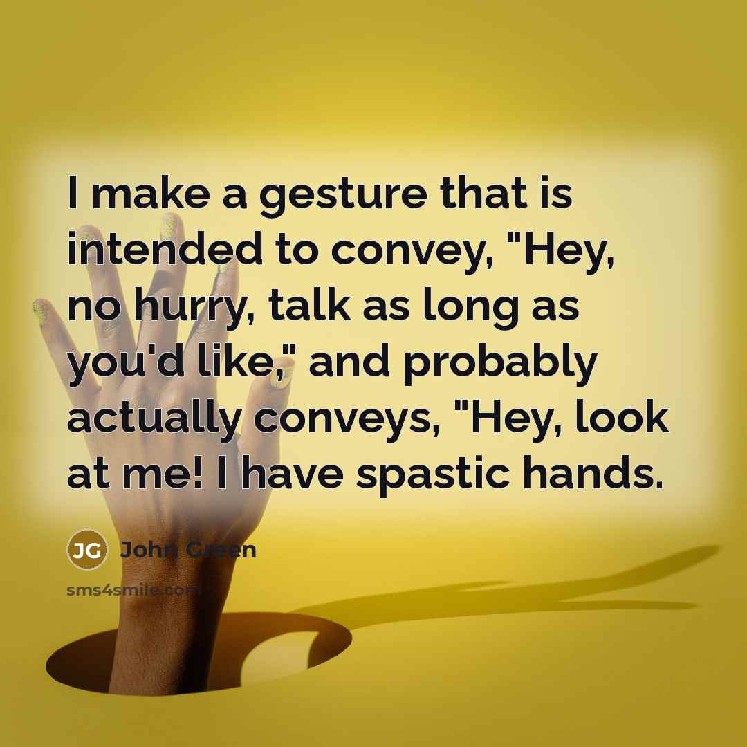 “I make a gesture that is intended to convey, "Hey, no hurry, talk as long as you'd like," and probably actually conveys, "Hey, look at me! I have spastic hands.” quote by John Green