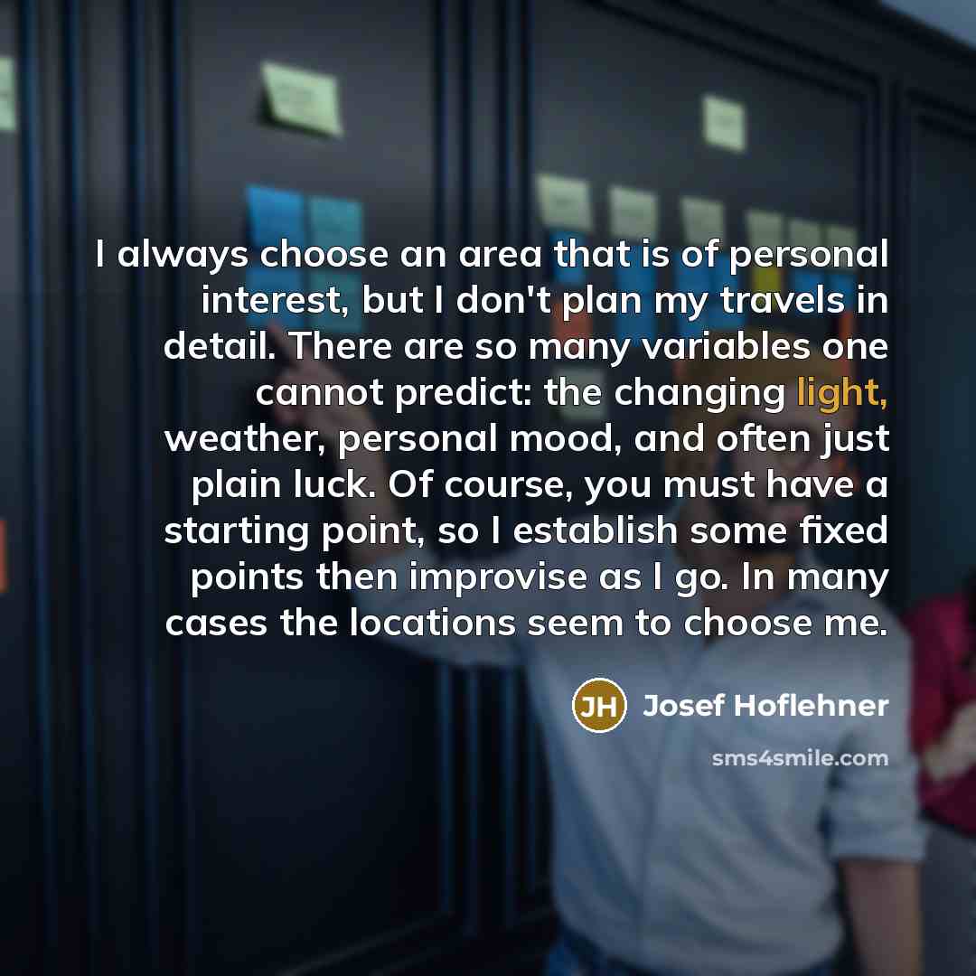 “I always choose an area that is of personal interest, but I don't plan my travels in detail. There are so many variables one cannot predict: the changing light, weather, personal mood, and often just plain luck. Of course, you must have a starting point, so I establish some fixed points then…” quote by Josef Hoflehner