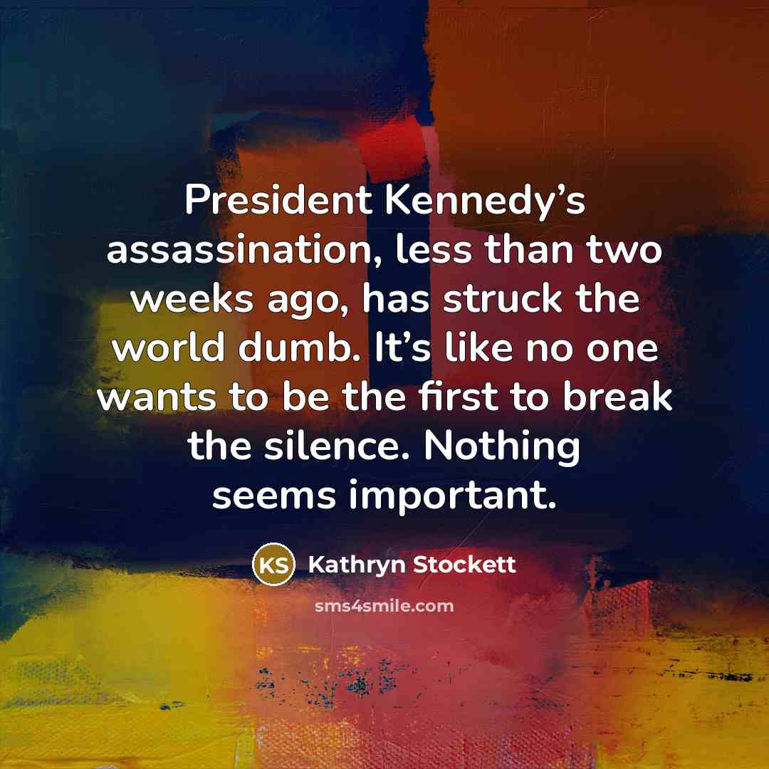 “President Kennedy’s assassination, less than two weeks ago, has struck the world dumb. It’s like no one wants to be the first to break the silence. Nothing seems important.” quote by Kathryn Stockett