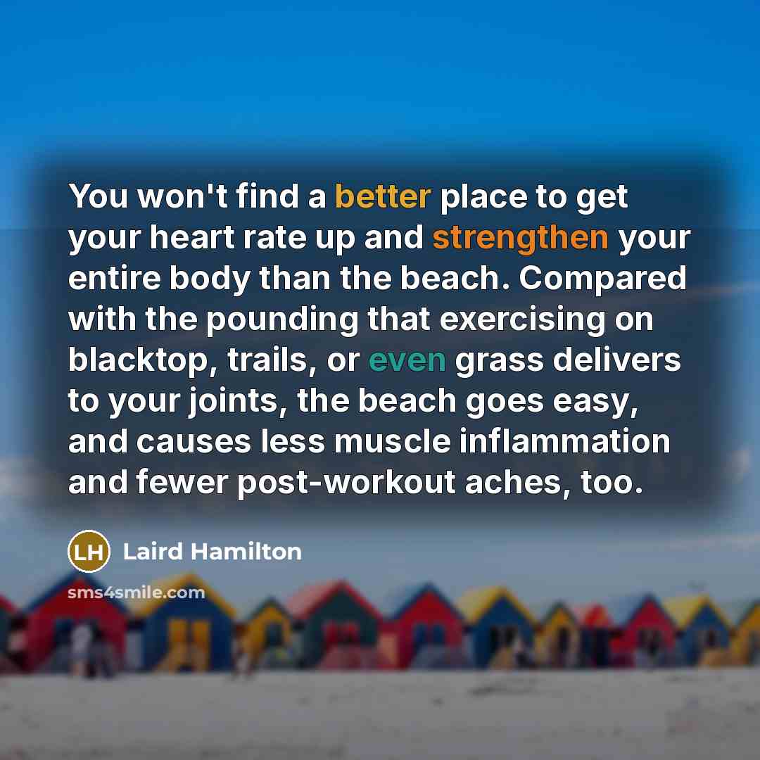 “You won't find a better place to get your heart rate up and strengthen your entire body than the beach. Compared with the pounding that exercising on blacktop, trails, or even grass delivers to your joints, the beach goes easy, and causes less muscle inflammation and fewer post-workout aches, too.” quote by Laird Hamilton