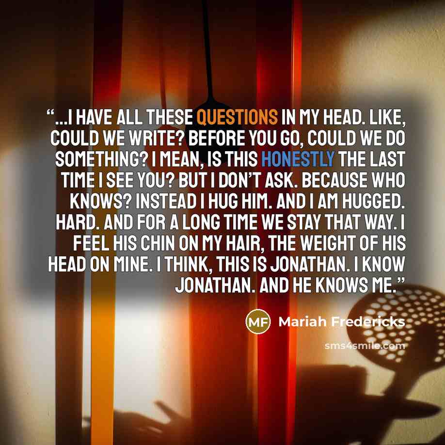 “…I have all these questions in my head. Like, Could we write? Before you go, could we do something? I mean, is this honestly the last time I see you? But I don’t ask. Because Who knows? Instead I hug him. and I am hugged. Hard. And for a long time we stay that way. I feel his chin on my hair, the…” quote by Mariah Fredericks