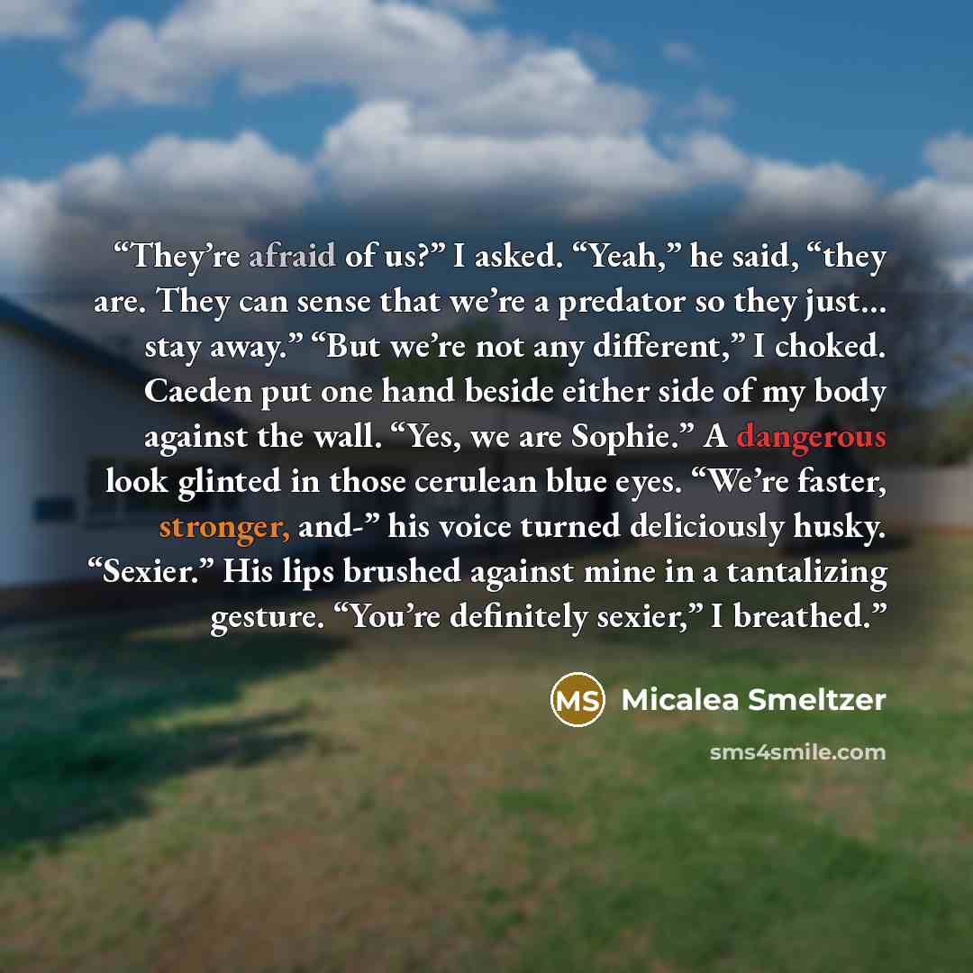 “They’re afraid of us?” I asked. “Yeah,” he said, “they are. They can sense that we’re a predator so they just… stay away.” “But we’re not any different,” I choked. Caeden put one hand beside either side of my body against the wall. “Yes, we are Sophie.” A dangerous look glinted in those cerulean…” quote by Micalea Smeltzer