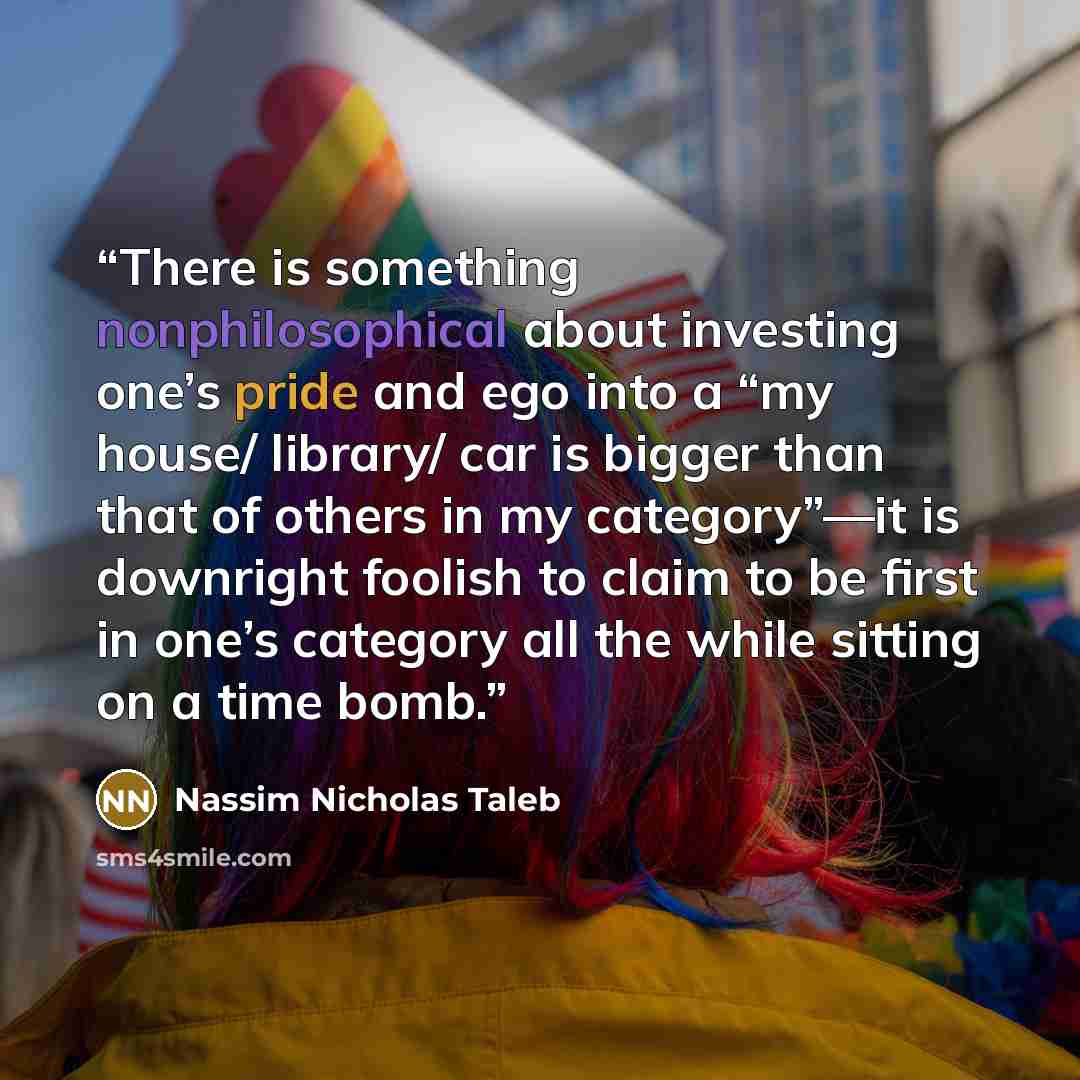 “There is something nonphilosophical about investing one’s pride and ego into a “my house/ library/ car is bigger than that of others in my category”—it is downright foolish to claim to be first in one’s category all the while sitting on a time bomb.” quote by Nassim Nicholas Taleb
