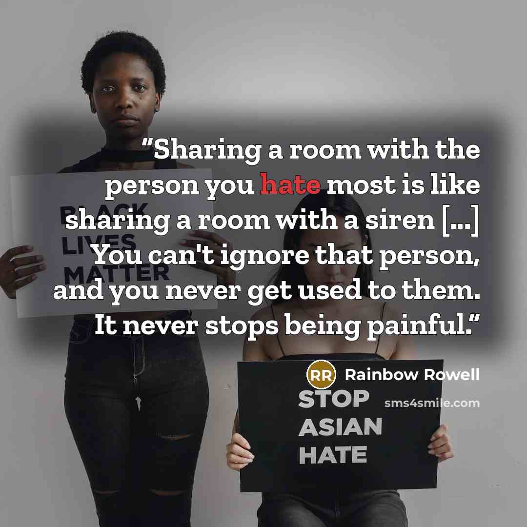 “Sharing a room with the person you hate most is like sharing a room with a siren [...] You can't ignore that person, and you never get used to them. It never stops being painful.” quote by Rainbow Rowell
