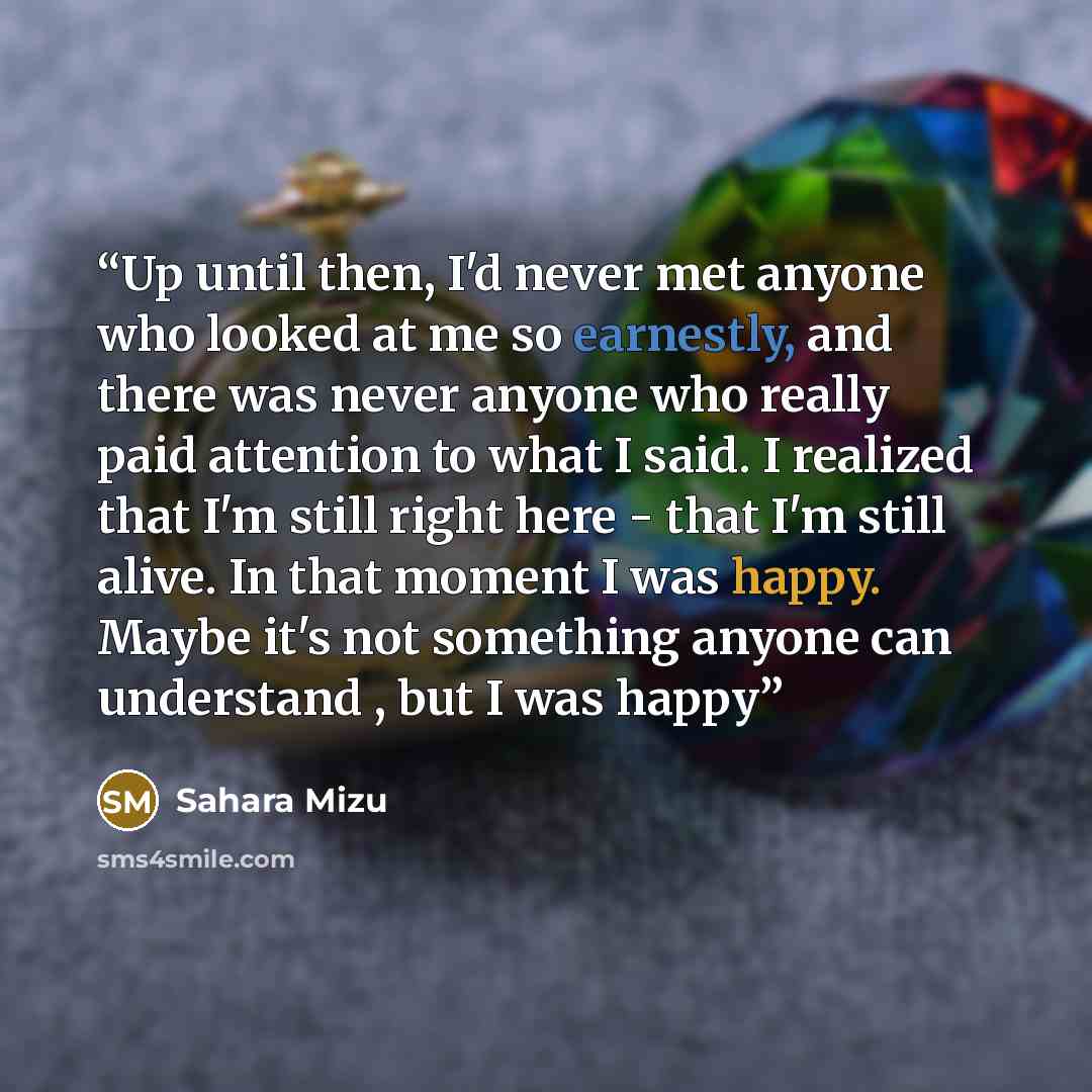 “Up until then, I'd never met anyone who looked at me so earnestly, and there was never anyone who really paid attention to what I said. I realized that I'm still right here - that I'm still alive. In that moment I was happy. Maybe it's not something anyone can understand , but I was happy” quote by Sahara Mizu