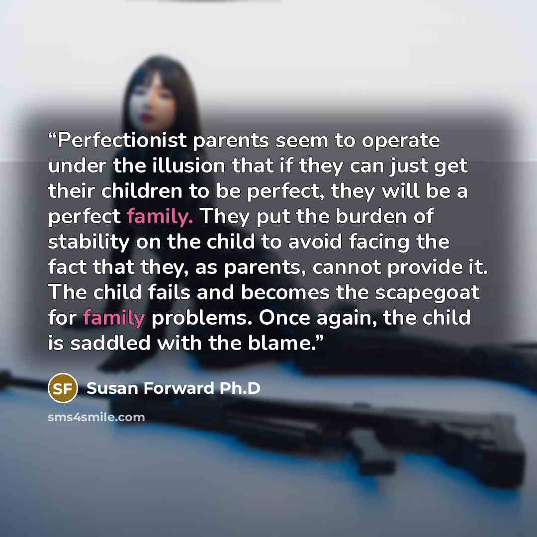 “Perfectionist parents seem to operate under the illusion that if they can just get their children to be perfect, they will be a perfect family. They put the burden of stability on the child to avoid facing the fact that they, as parents, cannot provide it. The child fails and becomes the scapegoat…” quote by Susan Forward Ph.D
