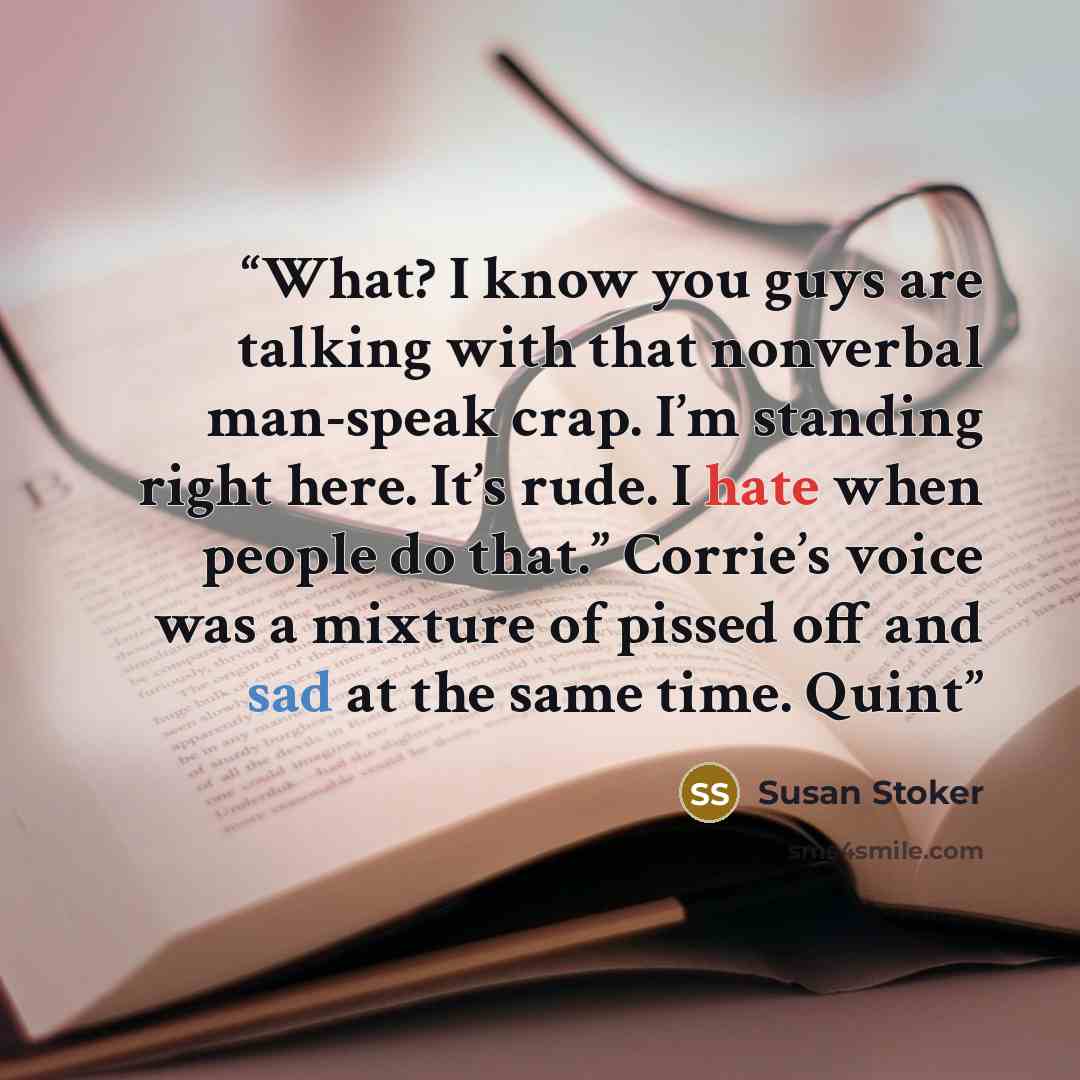 “What? I know you guys are talking with that nonverbal man-speak crap. I’m standing right here. It’s rude. I hate when people do that.” Corrie’s voice was a mixture of pissed off and sad at the same time. Quint” quote by Susan Stoker