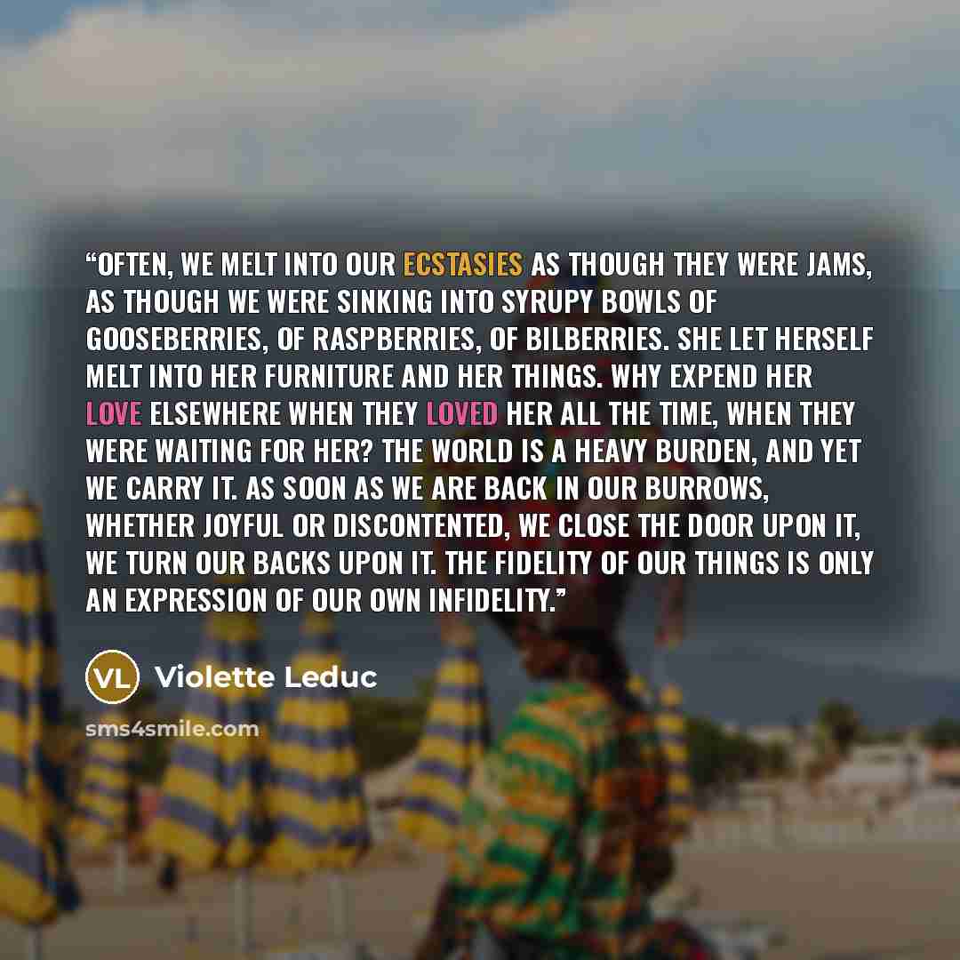 “Often, we melt into our ecstasies as though they were jams, as though we were sinking into syrupy bowls of gooseberries, of raspberries, of bilberries. She let herself melt into her furniture and her things. Why expend her love elsewhere when they loved her all the time, when they were waiting for…” quote by Violette Leduc