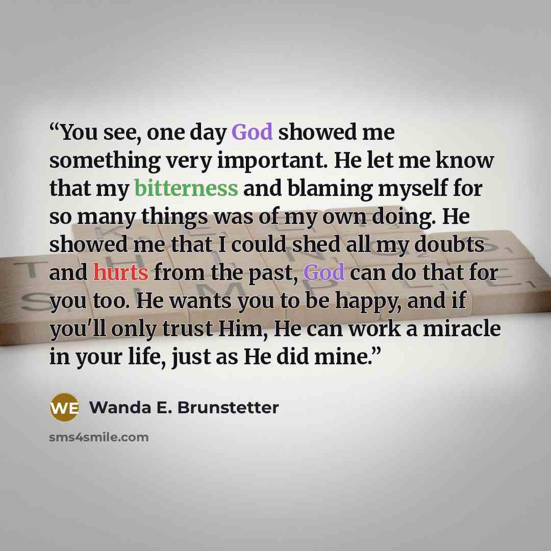 “You see, one day God showed me something very important. He let me know that my bitterness and blaming myself for so many things was of my own doing. He showed me that I could shed all my doubts and hurts from the past, God can do that for you too. He wants you to be happy, and if you'll only…” quote by Wanda E. Brunstetter