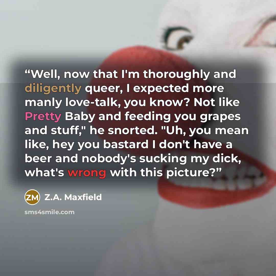 “Well, now that I'm thoroughly and diligently queer, I expected more manly love-talk, you know? Not like Pretty Baby and feeding you grapes and stuff," he snorted. "Uh, you mean like, hey you bastard I don't have a beer and nobody's sucking my dick, what's wrong with this picture?” quote by Z.A. Maxfield