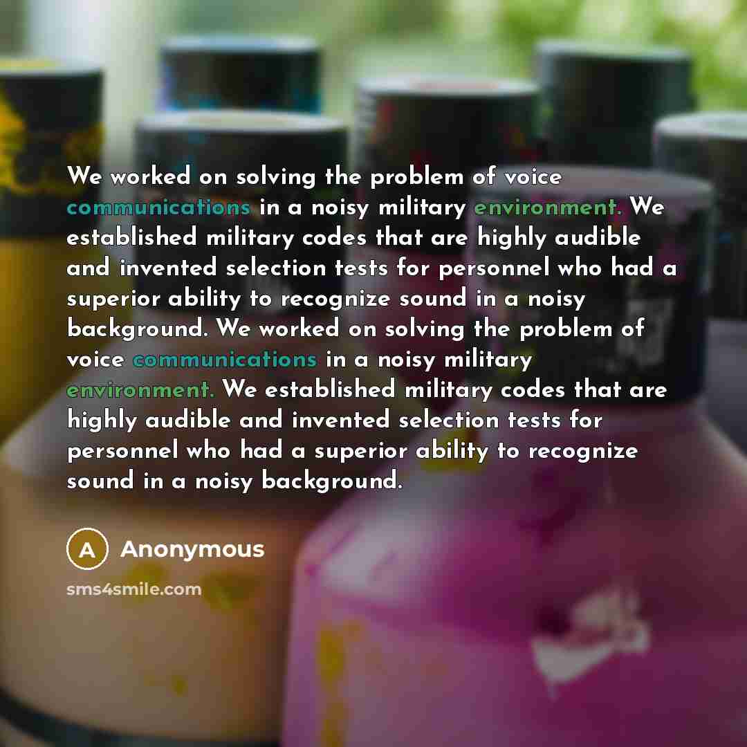 “We worked on solving the problem of voice communications in a noisy military environment. We established military codes that are highly audible and invented selection tests for personnel who had a superior ability to recognize sound in a noisy background. We worked on solving the problem of voice…” quote by Anonymous