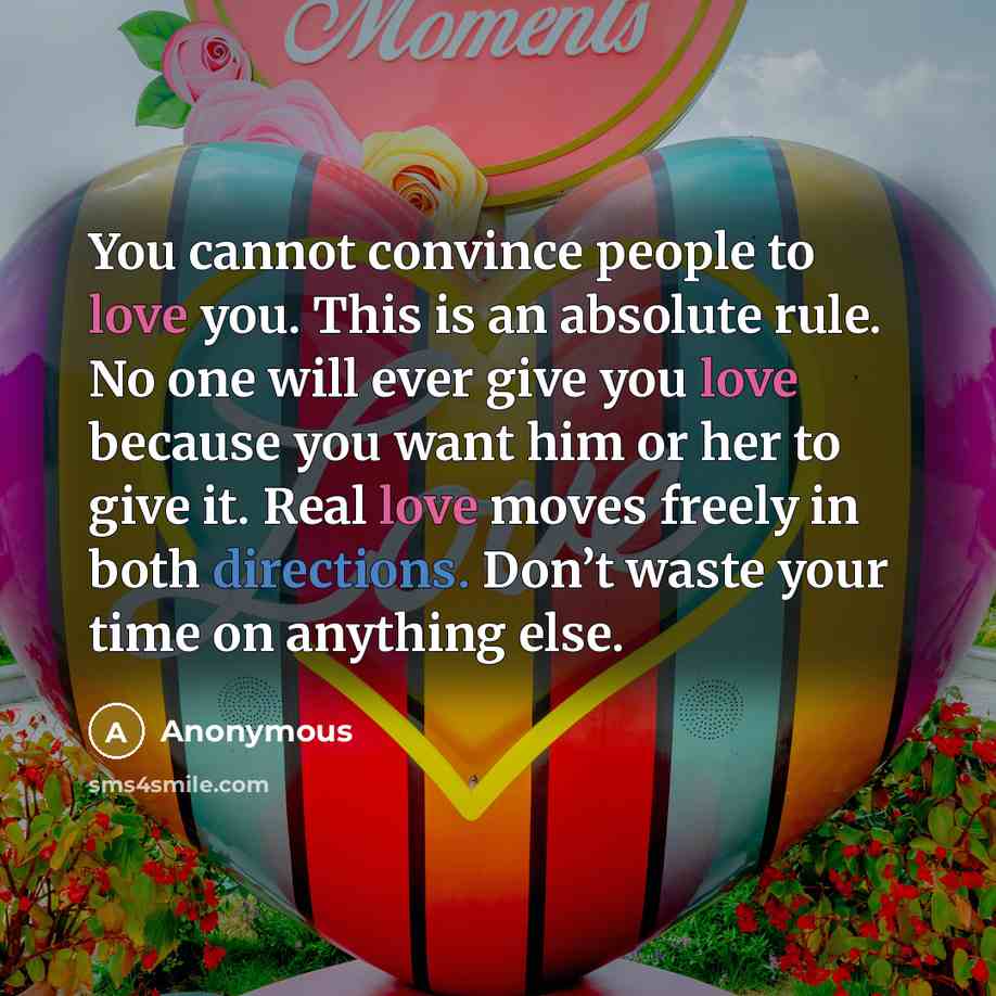 “You cannot convince people to love you. This is an absolute rule. No one will ever give you love because you want him or her to give it. Real love moves freely in both directions. Don’t waste your time on anything else.” quote by Anonymous