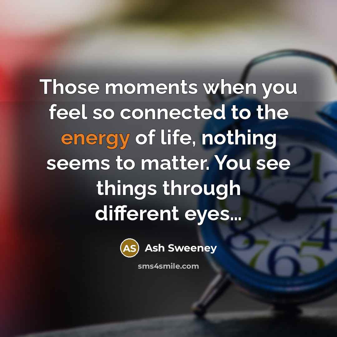 “Those moments when you feel so connected to the energy of life, nothing seems to matter. You see things through different eyes…” quote by Ash Sweeney