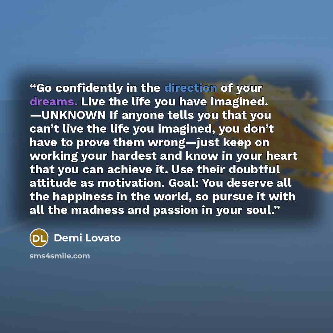 “Go confidently in the direction of your dreams. Live the life you have imagined. —UNKNOWN If anyone tells you that you can’t live the life you imagined, you don’t have to prove them wrong—just keep on working your hardest and know in your heart that you can achieve it. Use their doubtful attitude…” quote by Demi Lovato