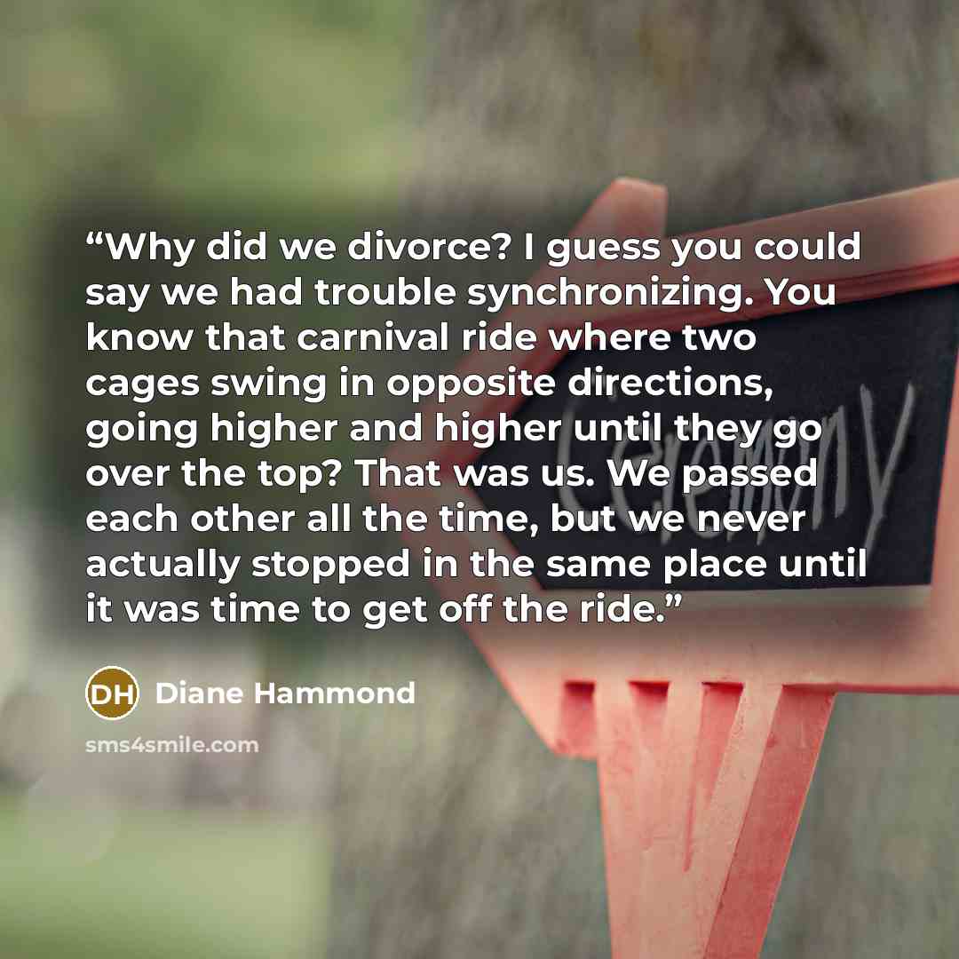 “Why did we divorce? I guess you could say we had trouble synchronizing. You know that carnival ride where two cages swing in opposite directions, going higher and higher until they go over the top? That was us. We passed each other all the time, but we never actually stopped in the same place…” quote by Diane Hammond