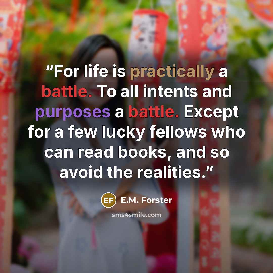 “For life is practically a battle. To all intents and purposes a battle. Except for a few lucky fellows who can read books, and so avoid the realities.” quote by E.M. Forster