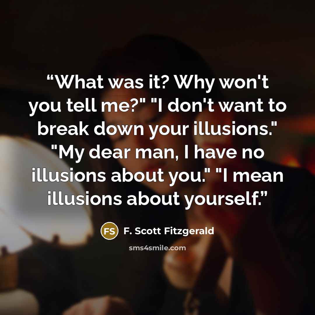 “What was it? Why won't you tell me?" "I don't want to break down your illusions." "My dear man, I have no illusions about you." "I mean illusions about yourself.” quote by F. Scott Fitzgerald