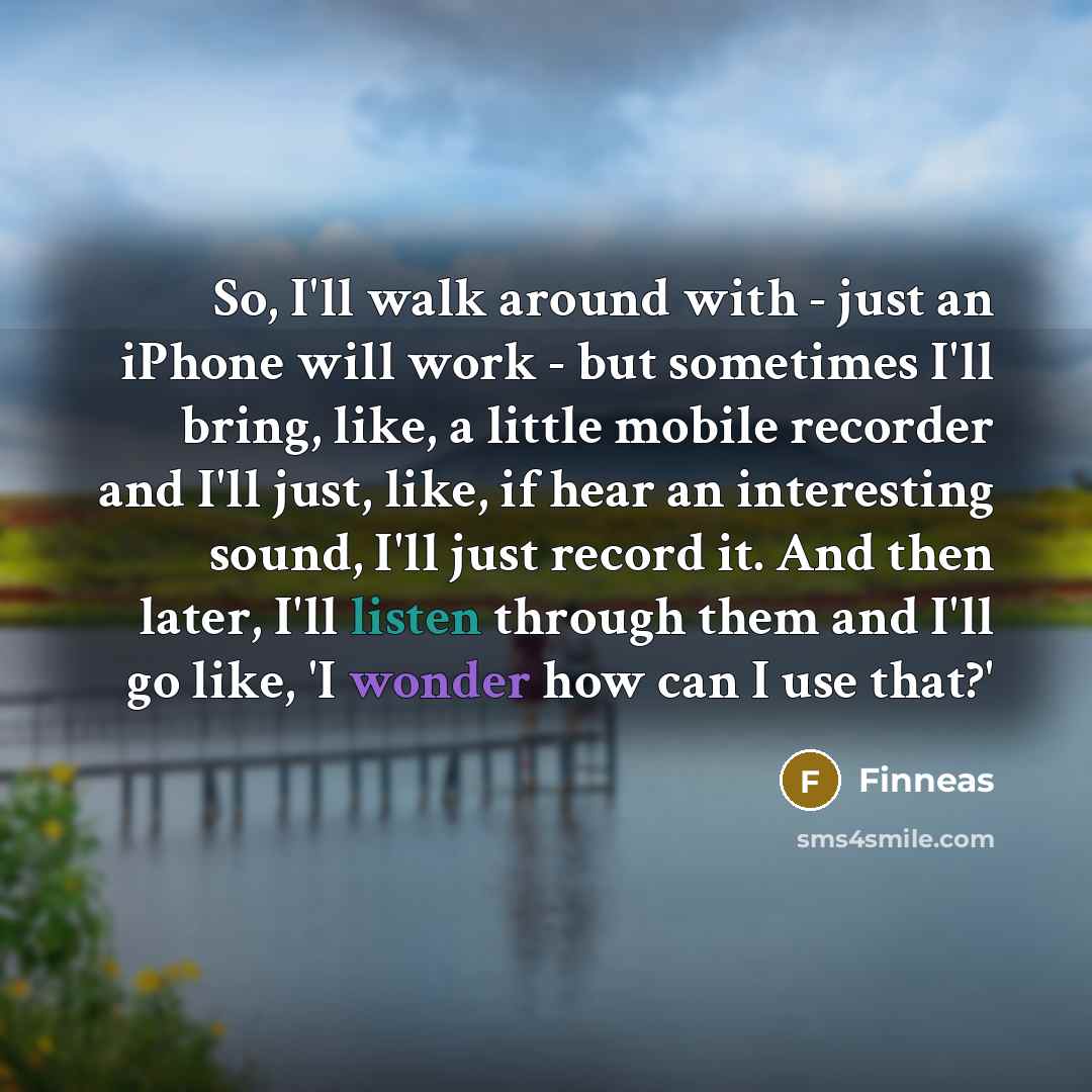“So, I'll walk around with - just an iPhone will work - but sometimes I'll bring, like, a little mobile recorder and I'll just, like, if hear an interesting sound, I'll just record it. And then later, I'll listen through them and I'll go like, 'I wonder how can I use that?'” quote by Finneas