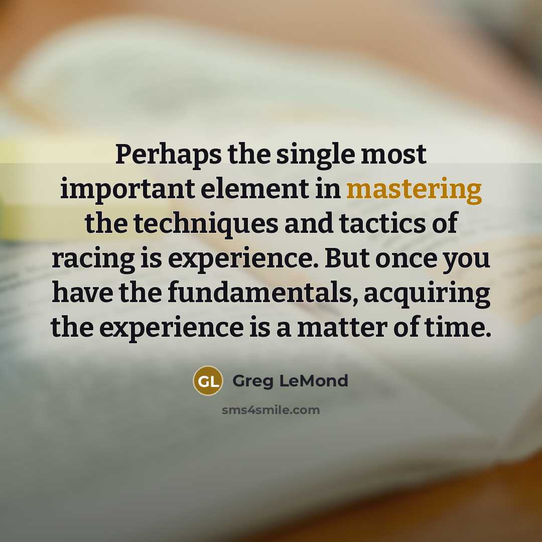 “Perhaps the single most important element in mastering the techniques and tactics of racing is experience. But once you have the fundamentals, acquiring the experience is a matter of time.” quote by Greg LeMond